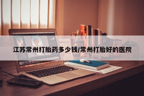 流产药微信买在线下单江苏常州打胎药多少钱/常州打胎好的医院
