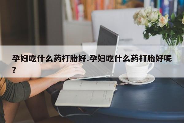 流产药微信买在线下单孕妇吃什么药打胎好.孕妇吃什么药打胎好呢？