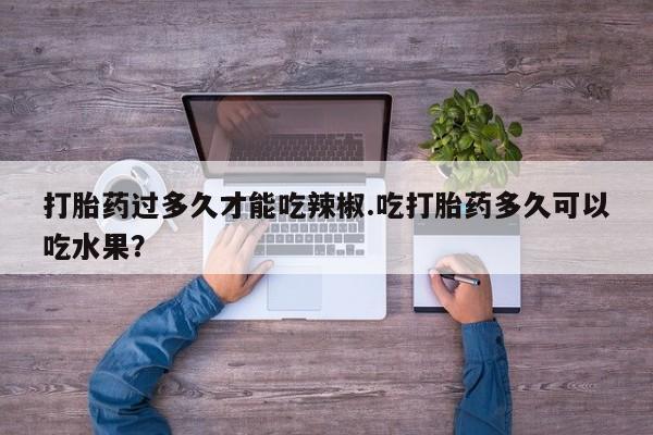 流产药微信买在线下单打胎药过多久才能吃辣椒.吃打胎药多久可以吃水果？