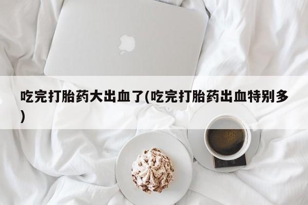 流产药微信买在线下单吃完打胎药大出血了(吃完打胎药出血特别多)