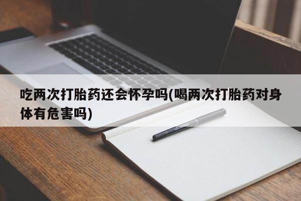流产药微信买在线下单吃两次打胎药还会怀孕吗(喝两次打胎药对身体有危害吗)