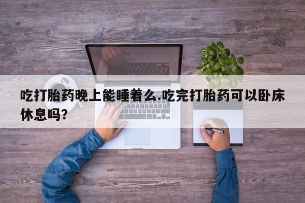 流产药微信买在线下单吃打胎药晚上能睡着么.吃完打胎药可以卧床休息吗？