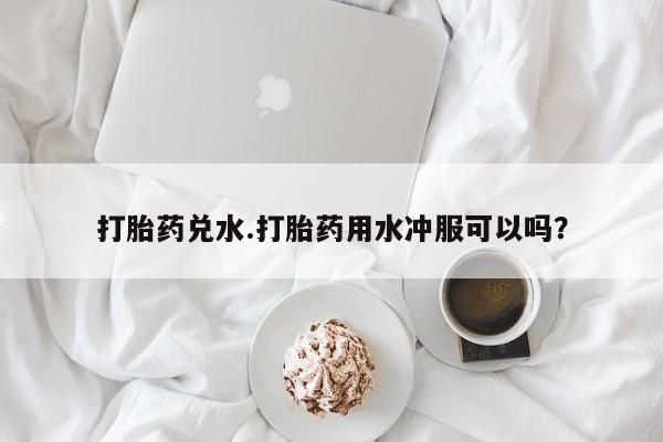 流产药微信买在线下单打胎药兑水.打胎药用水冲服可以吗？