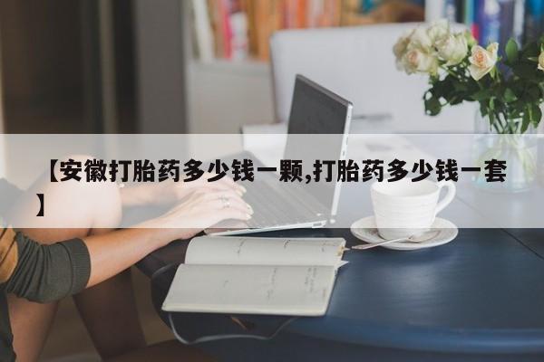 流产药微信买在线下单【安徽打胎药多少钱一颗,打胎药多少钱一套】