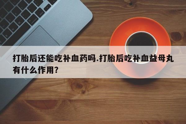 流产药微信买在线下单打胎后还能吃补血药吗.打胎后吃补血益母丸有什么作用？