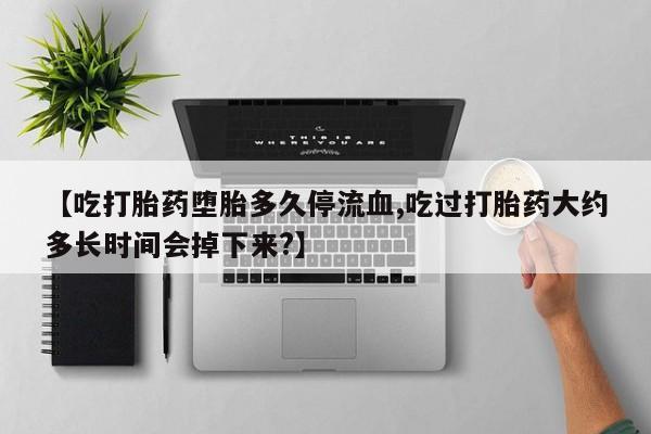 流产药微信买在线下单【吃打胎药堕胎多久停流血,吃过打胎药大约多长时间会掉下来?】