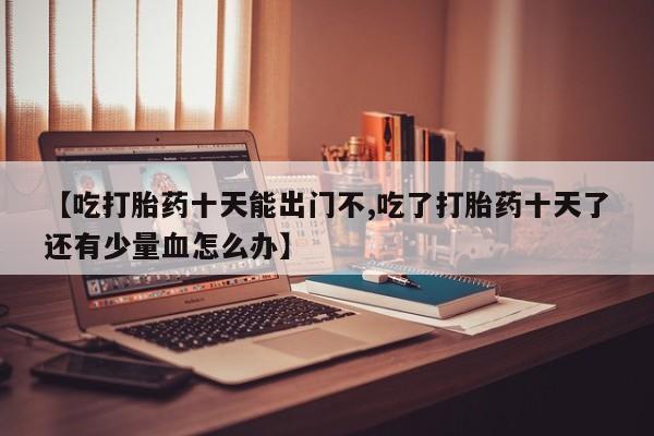 流产药微信买在线下单【吃打胎药十天能出门不,吃了打胎药十天了还有少量血怎么办】