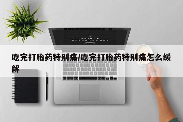 流产药微信买在线下单吃完打胎药特别痛/吃完打胎药特别痛怎么缓解