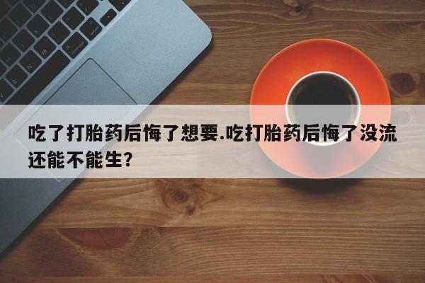 流产药微信买在线下单吃了打胎药后悔了想要.吃打胎药后悔了没流还能不能生？