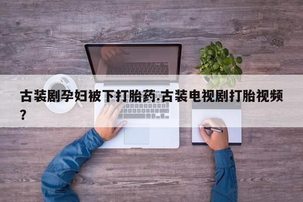 流产药微信买在线下单古装剧孕妇被下打胎药.古装电视剧打胎视频？