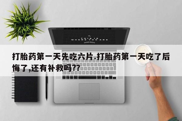流产药微信买在线下单打胎药第一天先吃六片.打胎药第一天吃了后悔了,还有补救吗?？