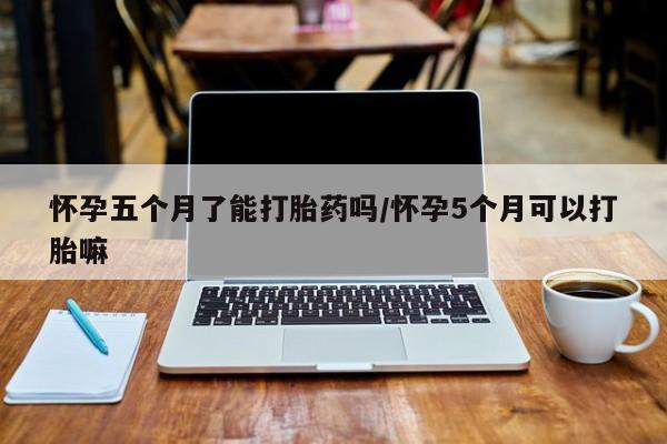 流产药微信买在线下单怀孕五个月了能打胎药吗/怀孕5个月可以打胎嘛