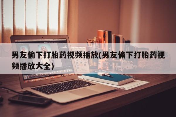 流产药微信买在线下单男友偷下打胎药视频播放(男友偷下打胎药视频播放大全)