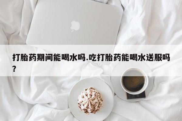 流产药微信买在线下单打胎药期间能喝水吗.吃打胎药能喝水送服吗？