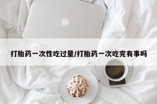 流产药微信买在线下单打胎药一次性吃过量/打胎药一次吃完有事吗