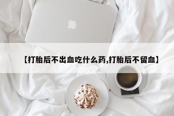 流产药微信买在线下单【打胎后不出血吃什么药,打胎后不留血】