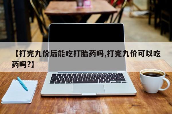 流产药微信买在线下单【打完九价后能吃打胎药吗,打完九价可以吃药吗?】