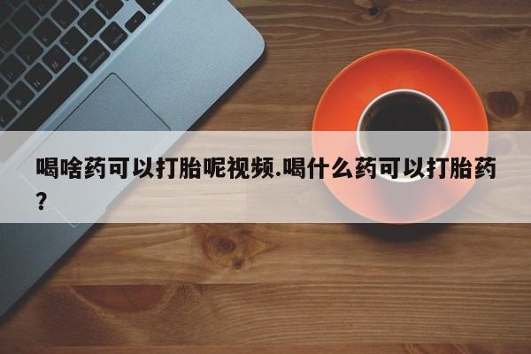 流产药微信买在线下单喝啥药可以打胎呢视频.喝什么药可以打胎药？