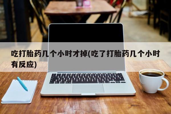 流产药微信买在线下单吃打胎药几个小时才掉(吃了打胎药几个小时有反应)