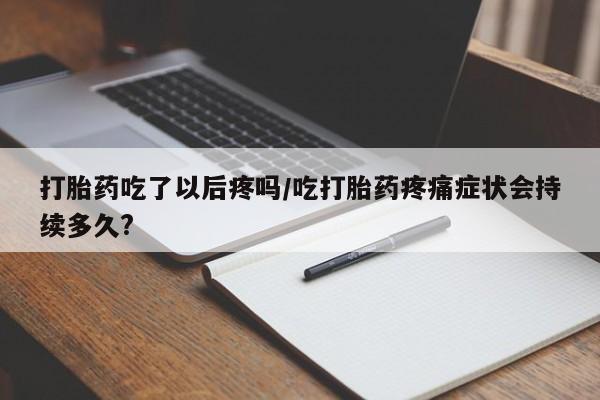 流产药微信买在线下单打胎药吃了以后疼吗/吃打胎药疼痛症状会持续多久?