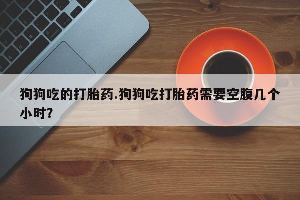 流产药微信买在线下单狗狗吃的打胎药.狗狗吃打胎药需要空腹几个小时？