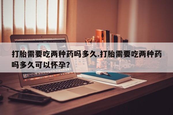 流产药微信买在线下单打胎需要吃两种药吗多久.打胎需要吃两种药吗多久可以怀孕？
