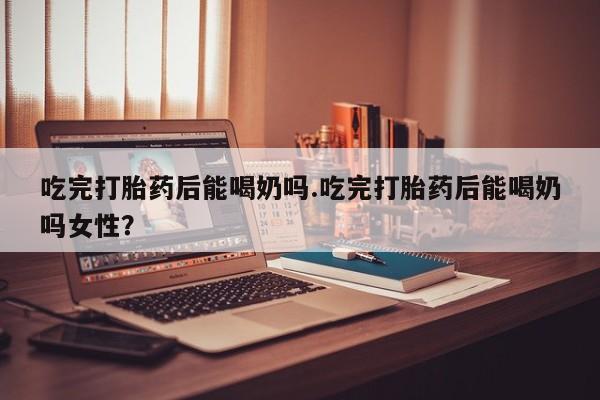 流产药微信买在线下单吃完打胎药后能喝奶吗.吃完打胎药后能喝奶吗女性？