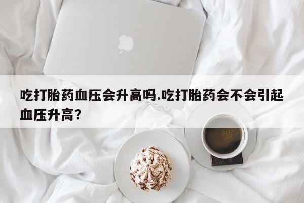 流产药微信买在线下单吃打胎药血压会升高吗.吃打胎药会不会引起血压升高？