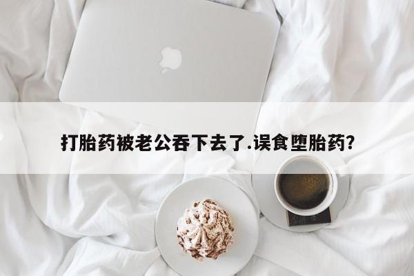 流产药微信买在线下单打胎药被老公吞下去了.误食堕胎药？