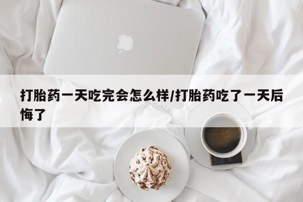 流产药微信买在线下单打胎药一天吃完会怎么样/打胎药吃了一天后悔了