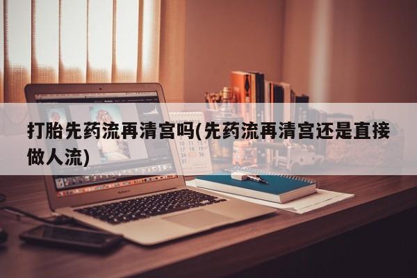 流产药微信买在线下单打胎先药流再清宫吗(先药流再清宫还是直接做人流)