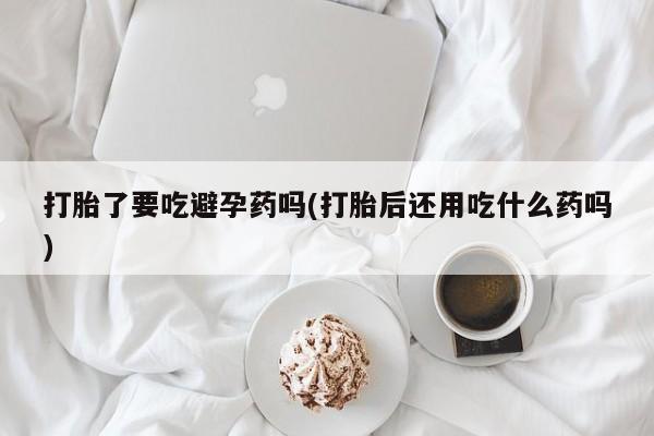 流产药微信买在线下单打胎了要吃避孕药吗(打胎后还用吃什么药吗)