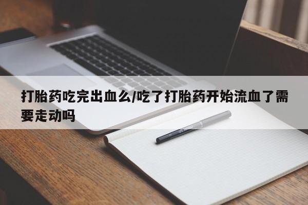 流产药微信买在线下单打胎药吃完出血么/吃了打胎药开始流血了需要走动吗