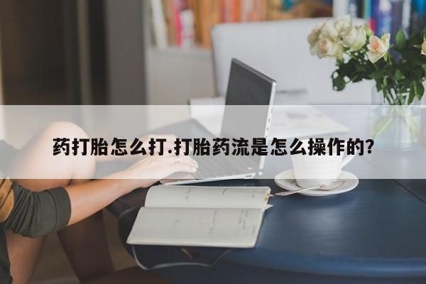 流产药微信买在线下单药打胎怎么打.打胎药流是怎么操作的？