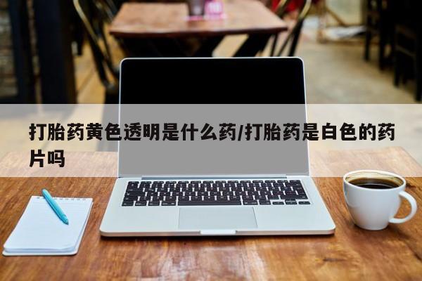 流产药微信买在线下单打胎药黄色透明是什么药/打胎药是白色的药片吗