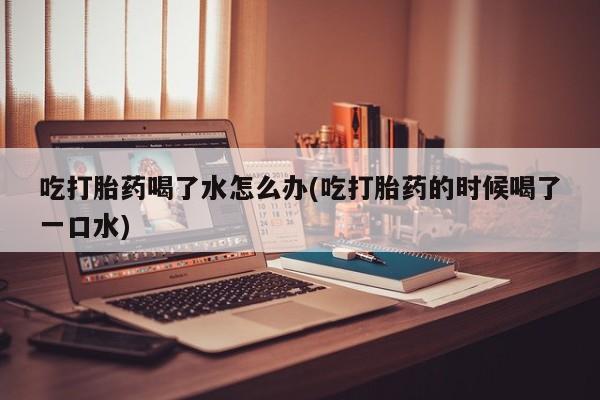 流产药微信买在线下单吃打胎药喝了水怎么办(吃打胎药的时候喝了一口水)