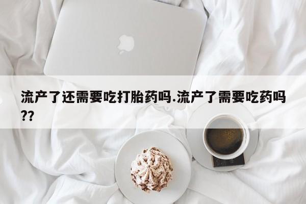 流产药微信买在线下单流产了还需要吃打胎药吗.流产了需要吃药吗?？