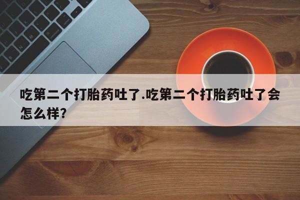 流产药微信买在线下单吃第二个打胎药吐了.吃第二个打胎药吐了会怎么样？