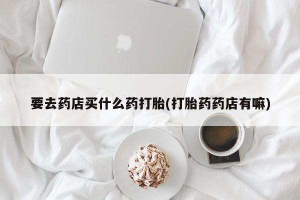 流产药微信买在线下单要去药店买什么药打胎(打胎药药店有嘛)