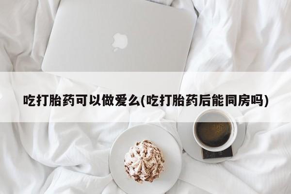 流产药微信买在线下单吃打胎药可以做爱么(吃打胎药后能同房吗)