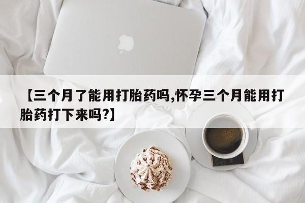 流产药微信买在线下单【三个月了能用打胎药吗,怀孕三个月能用打胎药打下来吗?】