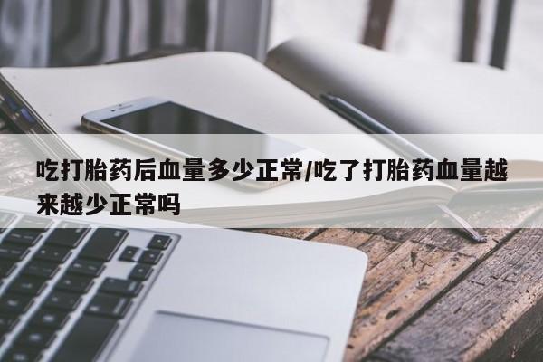 流产药微信买在线下单吃打胎药后血量多少正常/吃了打胎药血量越来越少正常吗