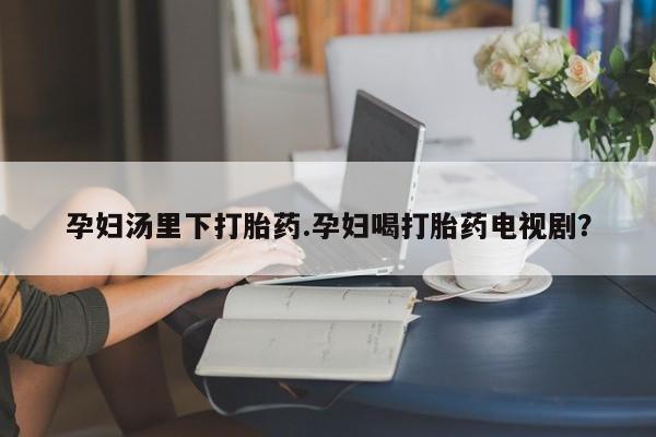 流产药微信买在线下单孕妇汤里下打胎药.孕妇喝打胎药电视剧？
