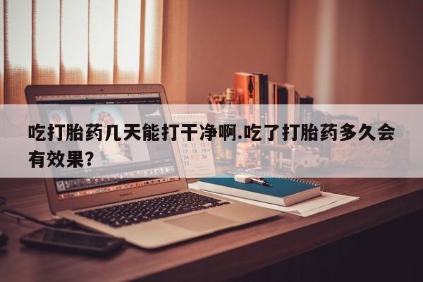 流产药微信买在线下单吃打胎药几天能打干净啊.吃了打胎药多久会有效果？
