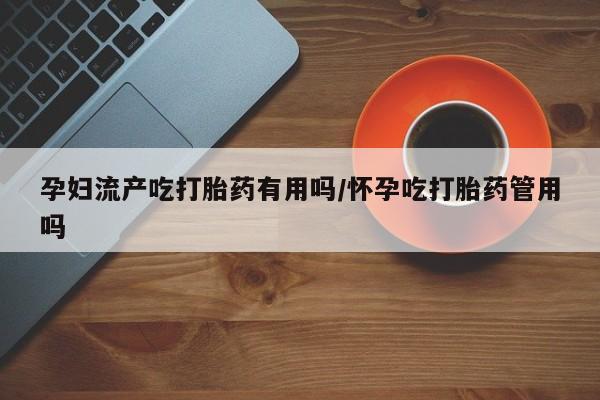 流产药微信买在线下单孕妇流产吃打胎药有用吗/怀孕吃打胎药管用吗
