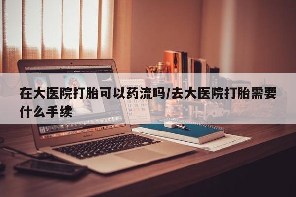 流产药微信买在线下单在大医院打胎可以药流吗/去大医院打胎需要什么手续