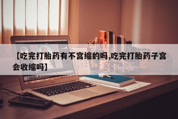 流产药微信买在线下单【吃完打胎药有不宫缩的吗,吃完打胎药子宫会收缩吗】