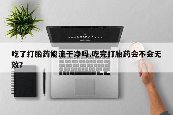 流产药微信买在线下单吃了打胎药能流干净吗.吃完打胎药会不会无效？
