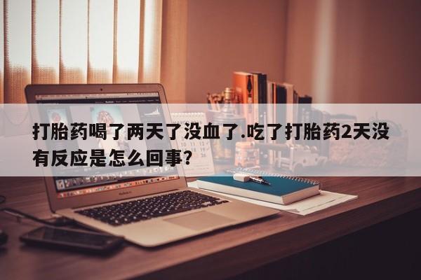 流产药微信买在线下单打胎药喝了两天了没血了.吃了打胎药2天没有反应是怎么回事？