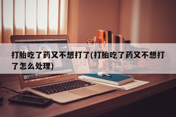 流产药微信买在线下单打胎吃了药又不想打了(打胎吃了药又不想打了怎么处理)
